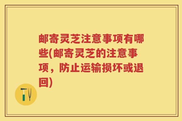 邮寄灵芝注意事项有哪些(邮寄灵芝的注意事项,防止运输损坏或退回) 邮寄灵芝注意事项有哪些(邮寄灵芝的注意事项,防止运输损坏或退回)