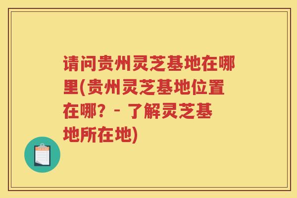 请问贵州灵芝基地在哪里(贵州灵芝基地位置在哪？- 了解灵芝基地所在地)
