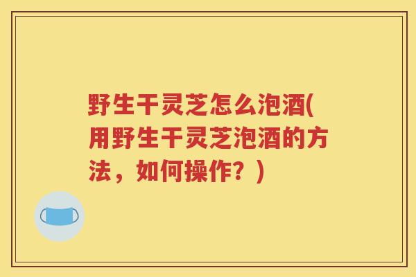 野生干灵芝怎么泡酒(用野生干灵芝泡酒的方法，如何操作？)