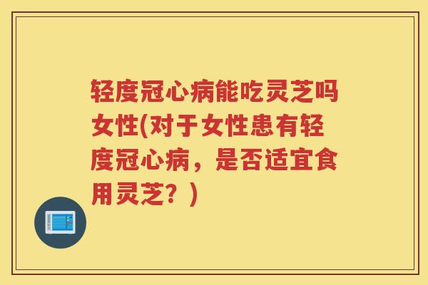 轻度冠心病能吃灵芝吗女性(对于女性患有轻度冠心病,是否适宜食用灵芝?)
