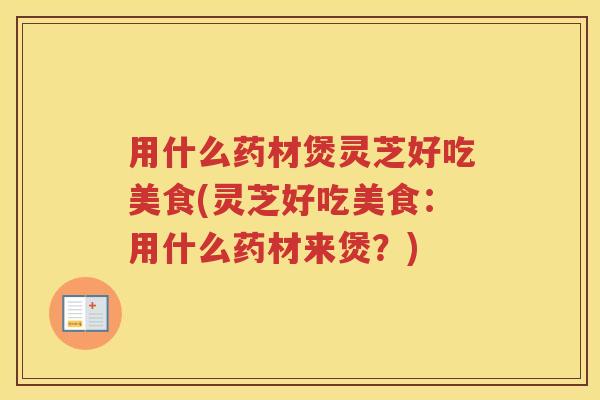 用什么药材煲灵芝好吃美食(灵芝好吃美食:用什么药材来煲?)