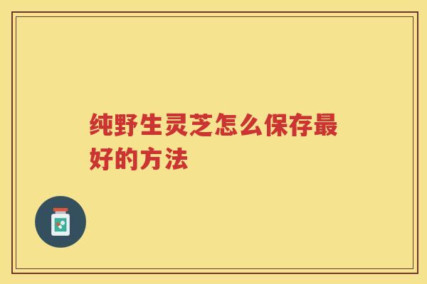 纯野生灵芝怎么保存最好的方法