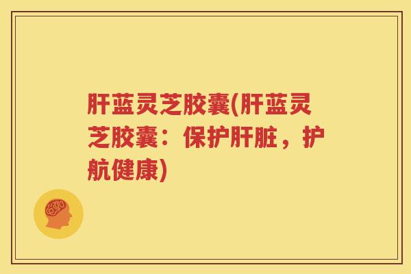 肝蓝灵芝胶囊(肝蓝灵芝胶囊:保护肝脏,护航健康)