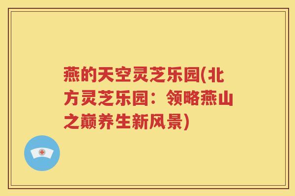 燕的天空灵芝乐园(北方灵芝乐园：领略燕山之巅养生新风景)