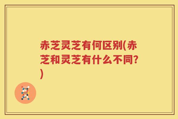 赤芝灵芝有何区别(赤芝和灵芝有什么不同？)