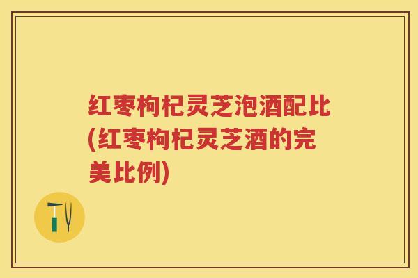 红枣枸杞灵芝泡酒配比(红枣枸杞灵芝酒的完美比例)