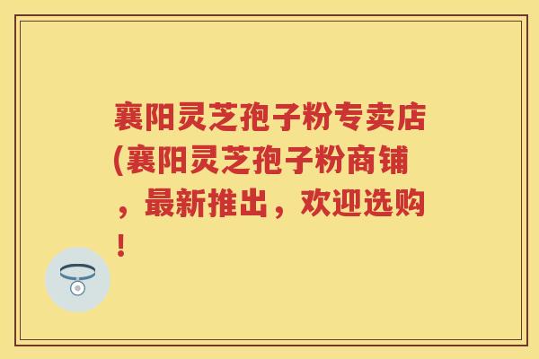 襄阳灵芝孢子粉专卖店(襄阳灵芝孢子粉商铺，最新推出，欢迎选购！