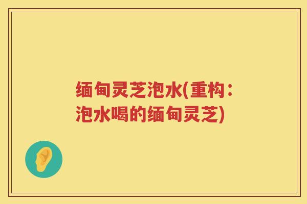 缅甸灵芝泡水(重构：泡水喝的缅甸灵芝)