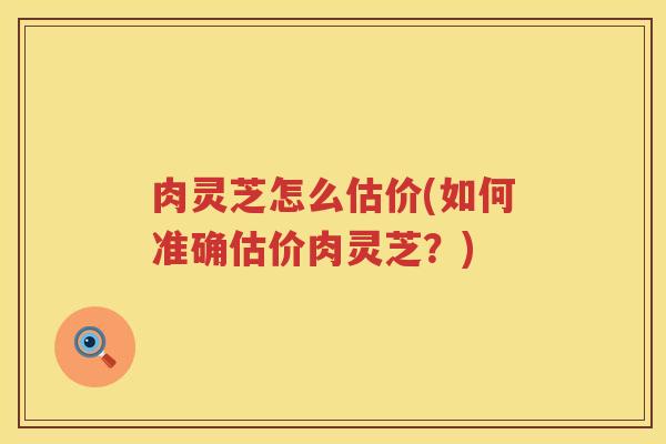 肉灵芝怎么估价(如何准确估价肉灵芝?) 肉灵芝怎么估价(如何准确估价肉灵芝?)