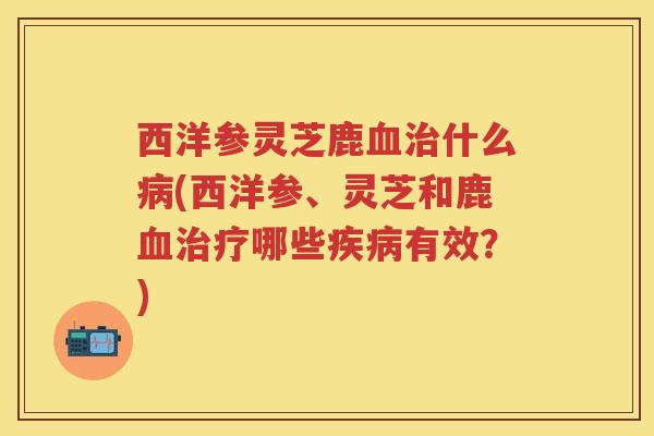 西洋参灵芝鹿什么(西洋参、灵芝和鹿哪些有效?) 西洋参灵芝鹿什么(西洋参、灵芝和鹿哪些有效?)