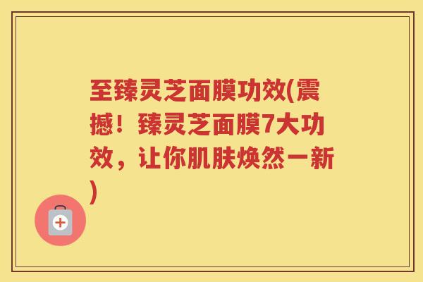 至臻灵芝面膜功效(震撼!臻灵芝面膜7大功效,让你焕然一新) 至臻灵芝面膜功效(震撼!臻灵芝面膜7大功效,让你焕然一新)