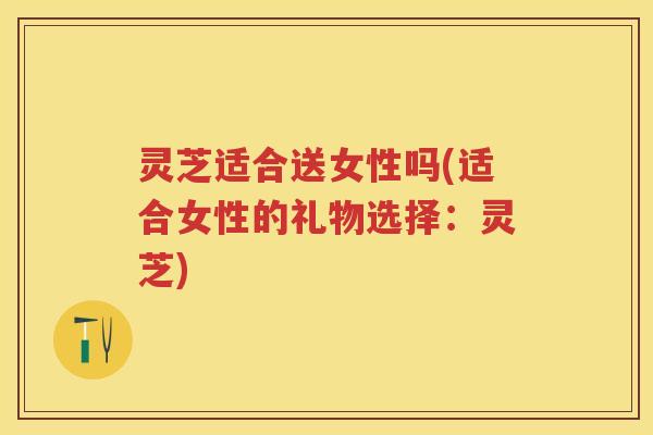 灵芝适合送女性吗(适合女性的礼物选择:灵芝) 灵芝适合送女性吗(适合女性的礼物选择:灵芝)