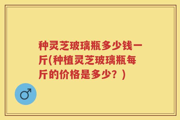 种灵芝玻璃瓶多少钱一斤(种植灵芝玻璃瓶每斤的价格是多少?) 种灵芝玻璃瓶多少钱一斤(种植灵芝玻璃瓶每斤的价格是多少?)