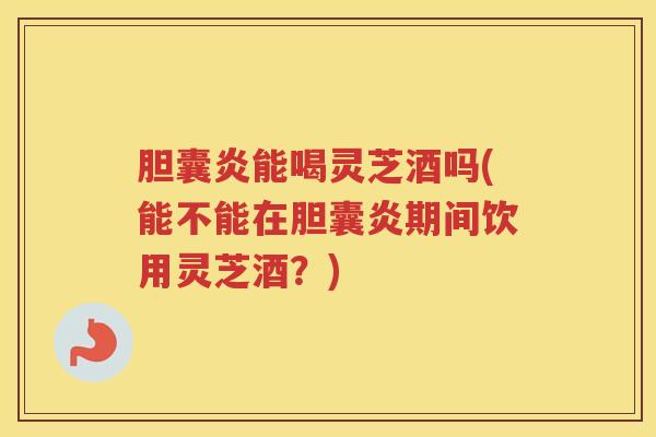 胆囊炎能喝灵芝酒吗(能不能在胆囊炎期间饮用灵芝酒？)