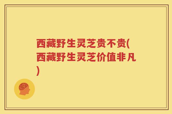 西藏野生灵芝贵不贵(西藏野生灵芝价值非凡) 西藏野生灵芝贵不贵(西藏野生灵芝价值非凡)