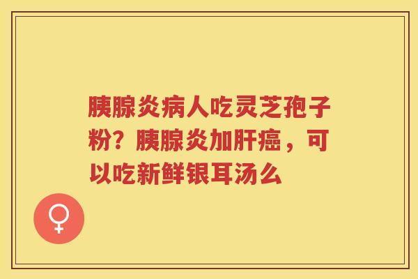胰腺炎人吃灵芝孢子粉?胰腺炎加,可以吃新鲜银耳汤么 胰腺炎人吃灵芝孢子粉?胰腺炎加,可以吃新鲜银耳汤么