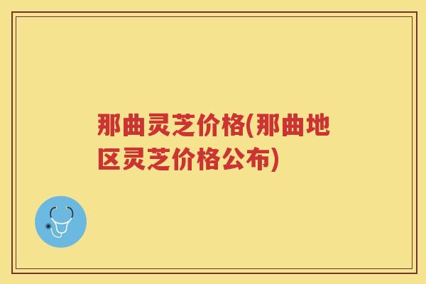 那曲灵芝价格(那曲地区灵芝价格公布)