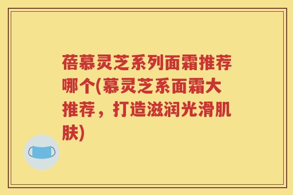 蓓慕灵芝系列面霜推荐哪个(慕灵芝系面霜大推荐,打造滋润光滑) 蓓慕灵芝系列面霜推荐哪个(慕灵芝系面霜大推荐,打造滋润光滑)