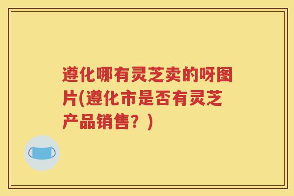 遵化哪有灵芝卖的呀图片(遵化市是否有灵芝产品销售？)