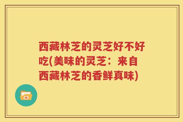 西藏林芝的灵芝好不好吃(美味的灵芝:来自西藏林芝的香鲜真味) 西藏林芝的灵芝好不好吃(美味的灵芝:来自西藏林芝的香鲜真味)