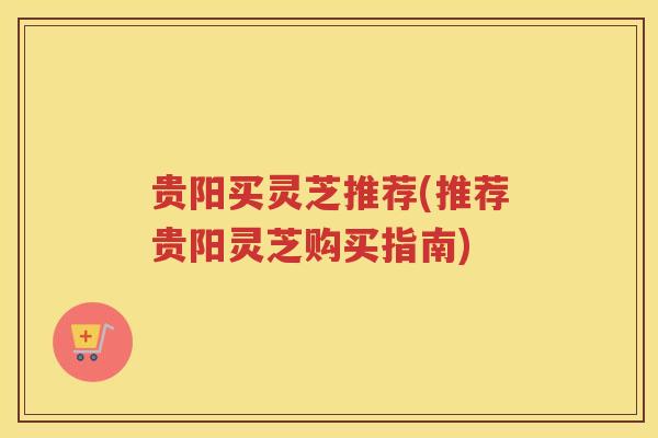 贵阳买灵芝推荐(推荐贵阳灵芝购买指南)