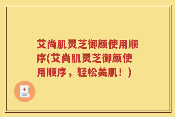 艾尚肌灵芝御颜使用顺序(艾尚肌灵芝御颜使用顺序,轻松美肌!) 艾尚肌灵芝御颜使用顺序(艾尚肌灵芝御颜使用顺序,轻松美肌!)