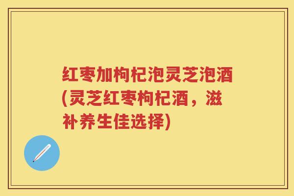 红枣加枸杞泡灵芝泡酒(灵芝红枣枸杞酒,滋补养生佳选择) 红枣加枸杞泡灵芝泡酒(灵芝红枣枸杞酒,滋补养生佳选择)