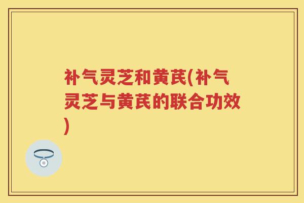 补气灵芝和黄芪(补气灵芝与黄芪的联合功效)