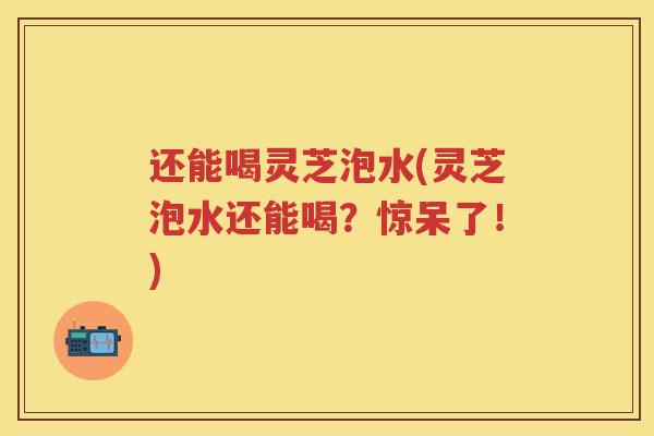 还能喝灵芝泡水(灵芝泡水还能喝?惊呆了!) 还能喝灵芝泡水(灵芝泡水还能喝?惊呆了!)