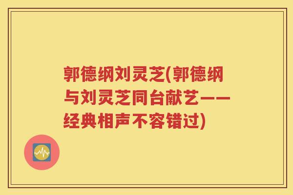 郭德纲刘灵芝(郭德纲与刘灵芝同台献艺——经典相声不容错过) 郭德纲刘灵芝(郭德纲与刘灵芝同台献艺——经典相声不容错过)