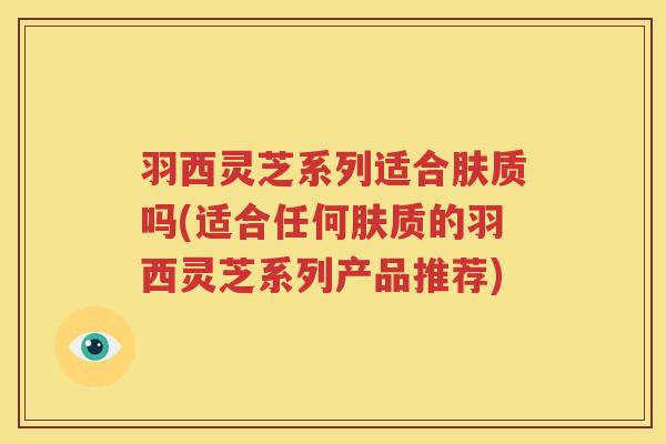 羽西灵芝系列适合肤质吗(适合任何肤质的羽西灵芝系列产品推荐) 羽西灵芝系列适合肤质吗(适合任何肤质的羽西灵芝系列产品推荐)