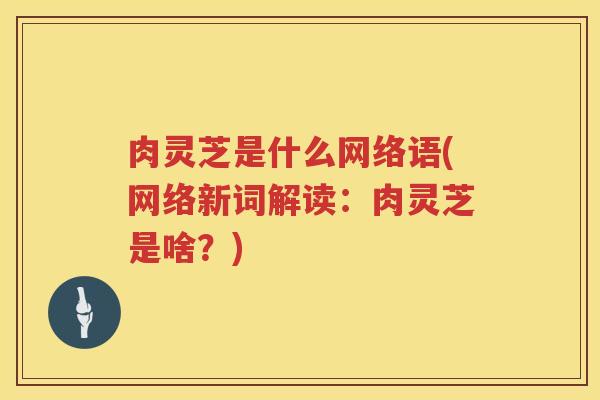 肉灵芝是什么网络语(网络新词解读:肉灵芝是啥?)
