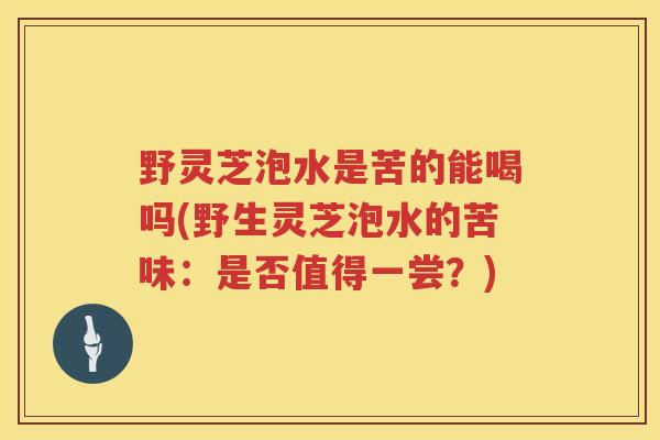 野灵芝泡水是苦的能喝吗(野生灵芝泡水的苦味：是否值得一尝？)