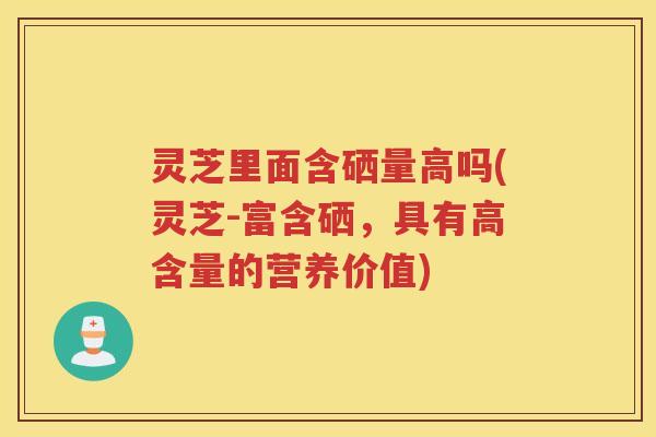 灵芝里面含硒量高吗(灵芝-富含硒，具有高含量的营养价值)