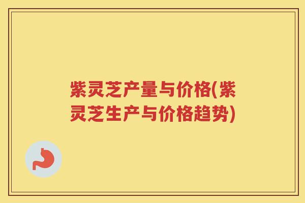 紫灵芝产量与价格(紫灵芝生产与价格趋势)
