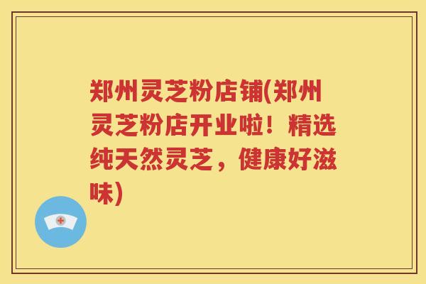 郑州灵芝粉店铺(郑州灵芝粉店开业啦!精选纯天然灵芝,健康好滋味) 郑州灵芝粉店铺(郑州灵芝粉店开业啦!精选纯天然灵芝,健康好滋味)