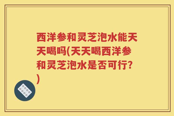 西洋参和灵芝泡水能天天喝吗(天天喝西洋参和灵芝泡水是否可行?)