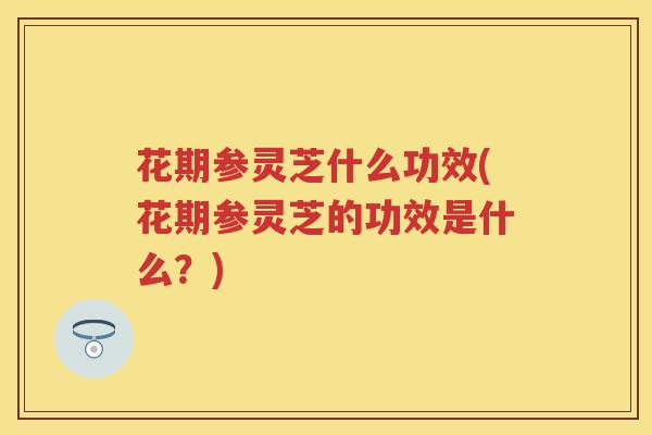 花期参灵芝什么功效(花期参灵芝的功效是什么?) 花期参灵芝什么功效(花期参灵芝的功效是什么?)