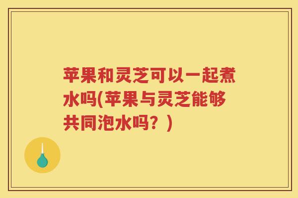 苹果和灵芝可以一起煮水吗(苹果与灵芝能够共同泡水吗?)