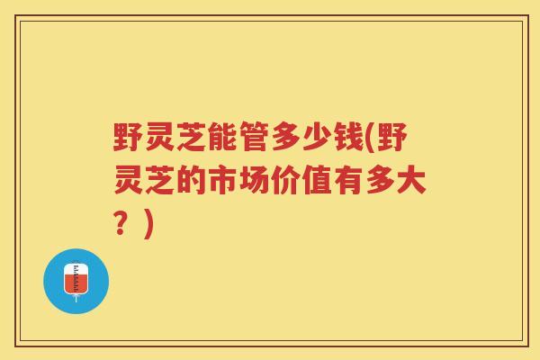 野灵芝能管多少钱(野灵芝的市场价值有多大?) 野灵芝能管多少钱(野灵芝的市场价值有多大?)