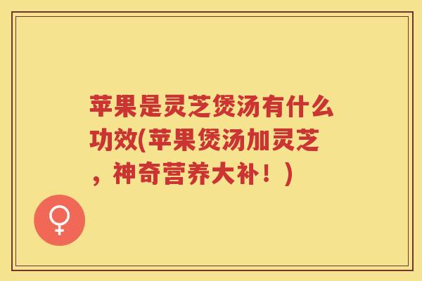 苹果是灵芝煲汤有什么功效(苹果煲汤加灵芝，神奇营养大补！)