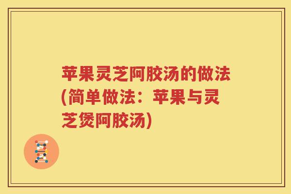 苹果灵芝阿胶汤的做法(简单做法:苹果与灵芝煲阿胶汤) 苹果灵芝阿胶汤的做法(简单做法:苹果与灵芝煲阿胶汤)