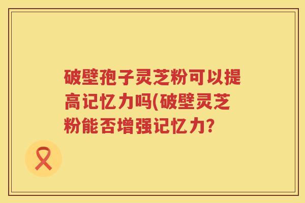 破壁孢子灵芝粉可以提高记忆力吗(破壁灵芝粉能否增强记忆力? 破壁孢子灵芝粉可以提高记忆力吗(破壁灵芝粉能否增强记忆力?