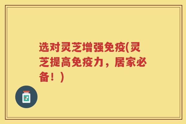 选对灵芝增强免疫(灵芝提高免疫力,居家必备!)
