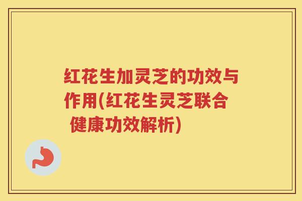 红花生加灵芝的功效与作用(红花生灵芝联合 健康功效解析) 红花生加灵芝的功效与作用(红花生灵芝联合 健康功效解析)