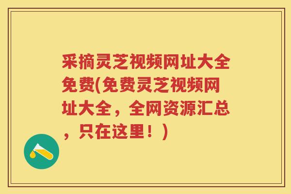 采摘灵芝视频网址大全免费(免费灵芝视频网址大全,全网资源汇总,只在这里!) 采摘灵芝视频网址大全免费(免费灵芝视频网址大全,全网资源汇总,只在这里!)