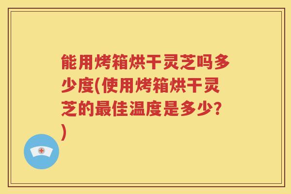能用烤箱烘干灵芝吗多少度(使用烤箱烘干灵芝的最佳温度是多少?)