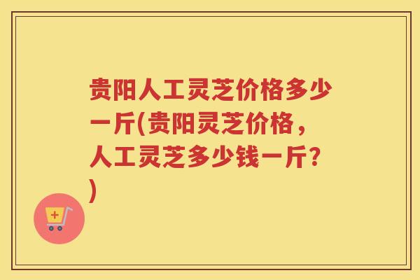 贵阳人工灵芝价格多少一斤(贵阳灵芝价格,人工灵芝多少钱一斤?) 贵阳人工灵芝价格多少一斤(贵阳灵芝价格,人工灵芝多少钱一斤?)
