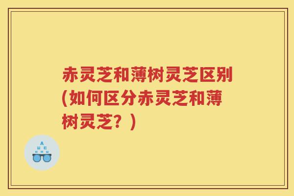 赤灵芝和薄树灵芝区别(如何区分赤灵芝和薄树灵芝?) 赤灵芝和薄树灵芝区别(如何区分赤灵芝和薄树灵芝?)