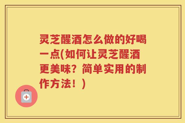 灵芝醒酒怎么做的好喝一点(如何让灵芝醒酒更美味?简单实用的制作方法!)